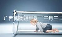 广西博物馆启动“三月三”系列活动